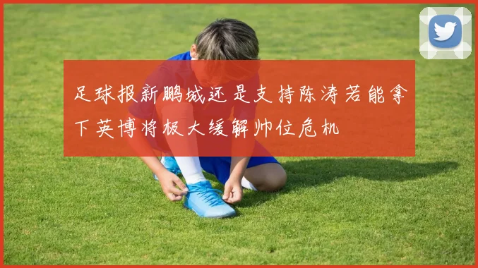 足球报新鹏城还是支持陈涛若能拿下英博将极大缓解帅位危机