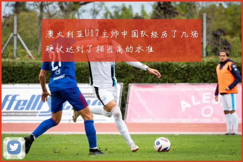澳大利亚U17主帅中国队经历了几场硬仗达到了相当高的水准