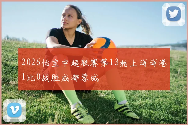 2026怡宝中超联赛第13轮上海海港1比0战胜成都蓉城