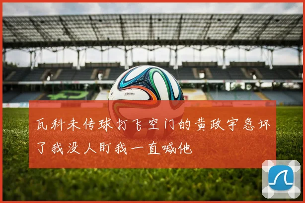 瓦科未传球打飞空门的黄政宇急坏了我没人盯我一直喊他